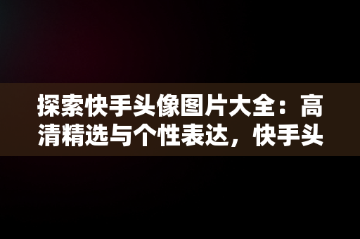 探索快手头像图片大全：高清精选与个性表达，快手头像图片大全高清伤感 