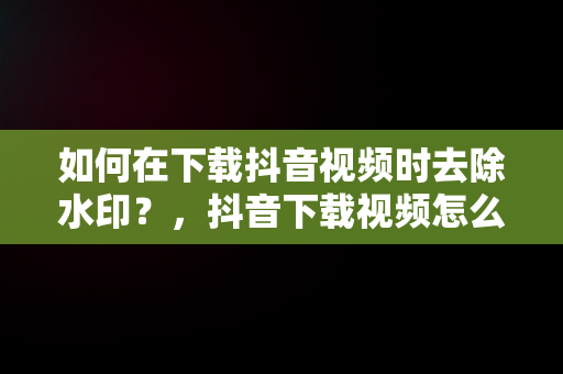 如何在下载抖音视频时去除水印？，抖音下载视频怎么去掉抖音号水印软件 