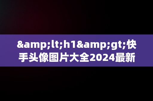 &lt;h1&gt;快手头像图片大全2024最新版：引领潮流的视觉盛宴&lt;/h1&gt;，快手头像图片大全2024最新版古代人物 