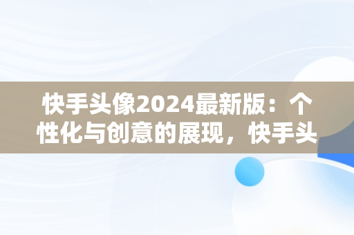 快手头像2024最新版：个性化与创意的展现，快手头像2024最新版女生 