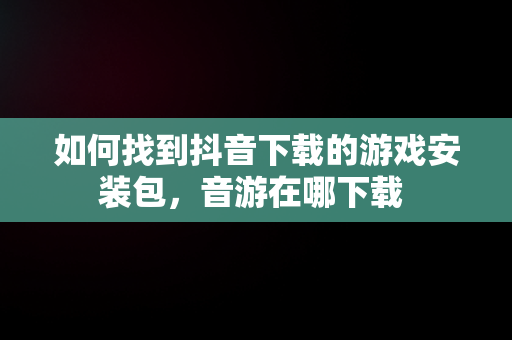 如何找到抖音下载的游戏安装包，音游在哪下载 