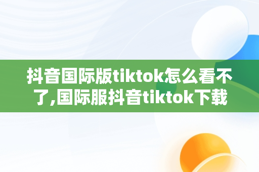 抖音国际版tiktok怎么看不了,国际服抖音tiktok下载为什么看不了