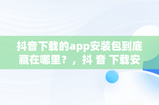 抖音下载的app安装包到底藏在哪里？，抖 音 下载安装 