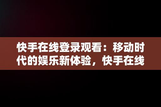 快手在线登录观看：移动时代的娱乐新体验，快手在线登录观看不用下载 