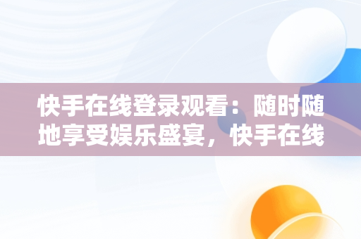 快手在线登录观看：随时随地享受娱乐盛宴，快手在线观看打开 