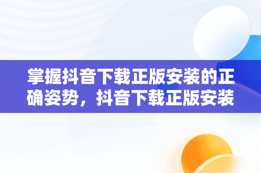 掌握抖音下载正版安装的正确姿势，抖音下载正版安装2023 