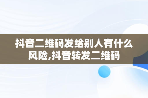 抖音二维码发给别人有什么风险,抖音转发二维码