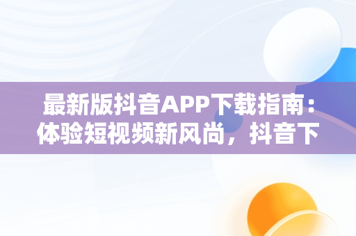 最新版抖音APP下载指南：体验短视频新风尚，抖音下载最新版本官方正版 