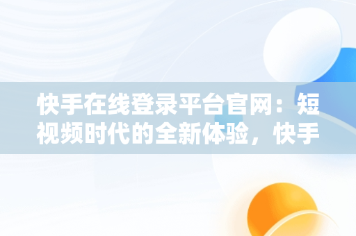 快手在线登录平台官网：短视频时代的全新体验，快手官网主页登录在线 