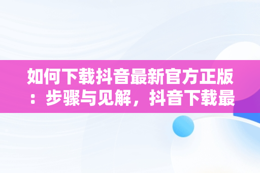 如何下载抖音最新官方正版：步骤与见解，抖音下载最新版本官方正版网址 