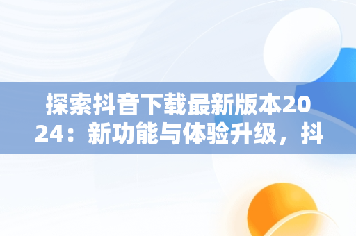 探索抖音下载最新版本2024：新功能与体验升级，抖音下载最新版本2024官方正版安装苹果 