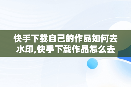 快手下载自己的作品如何去水印,快手下载作品怎么去水印