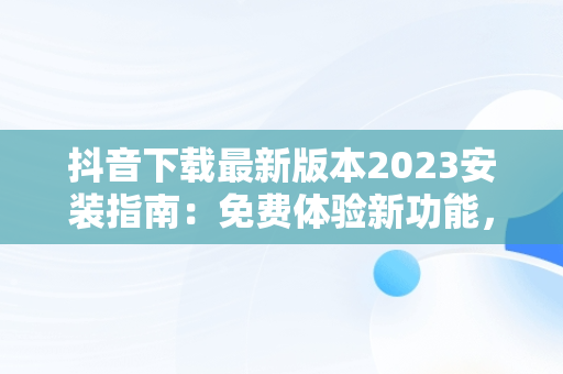 抖音下载最新版本2023安装指南：免费体验新功能，下载抖音2020年最新版 