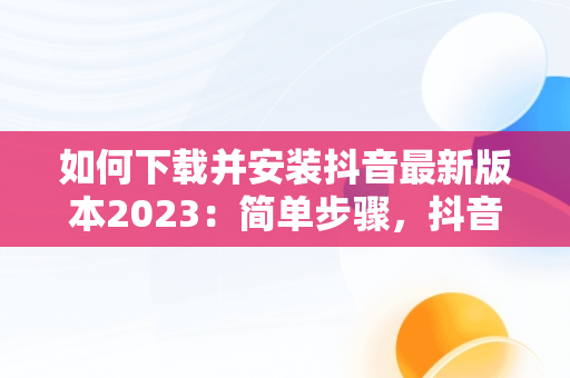 如何下载并安装抖音最新版本2023：简单步骤，抖音下载最新版本2023安装免费 