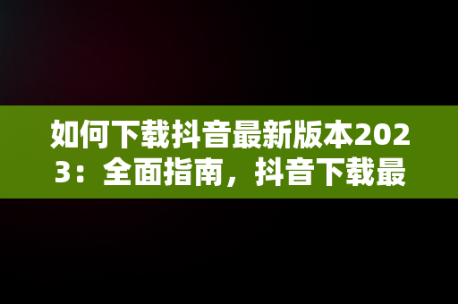 如何下载抖音最新版本2023：全面指南，抖音下载最新版本2023官方正版 