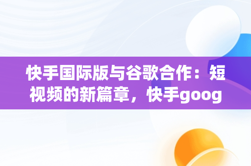 快手国际版与谷歌合作：短视频的新篇章，快手google版 