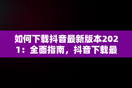 如何下载抖音最新版本2021：全面指南，抖音下载最新版本免费 