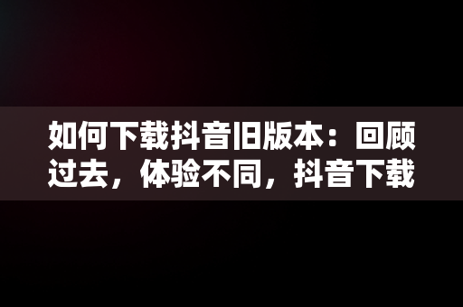 如何下载抖音旧版本：回顾过去，体验不同，抖音下载旧版本大全 