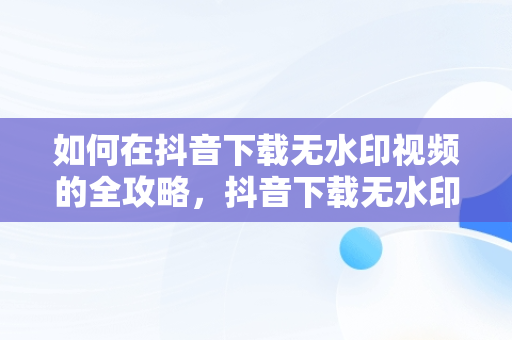 如何在抖音下载无水印视频的全攻略，抖音下载无水印视频设置 