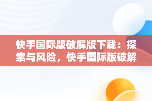 快手国际版破解版下载：探索与风险，快手国际版破解版下载教程 