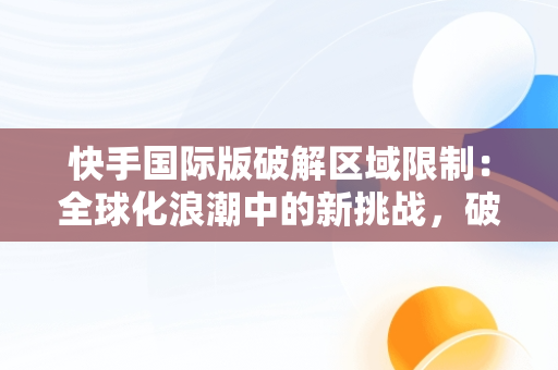 快手国际版破解区域限制：全球化浪潮中的新挑战，破解版的快手国际版怎么登录不了? 