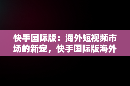 快手国际版：海外短视频市场的新宠，快手国际版海外版下载安装免费领取 