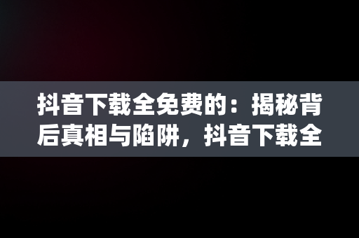 抖音下载全免费的：揭秘背后真相与陷阱，抖音下载全免费的app 