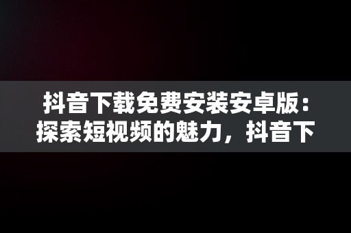 抖音下载免费安装安卓版：探索短视频的魅力，抖音下载免费安装安卓版最新版 