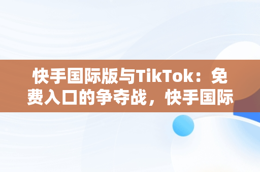 快手国际版与TikTok：免费入口的争夺战，快手国际版下载官网 