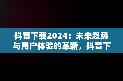 抖音下载2024：未来趋势与用户体验的革新，抖音下载2024年 