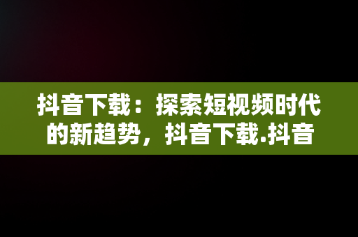 抖音下载：探索短视频时代的新趋势，抖音下载.抖音下载安全吗 