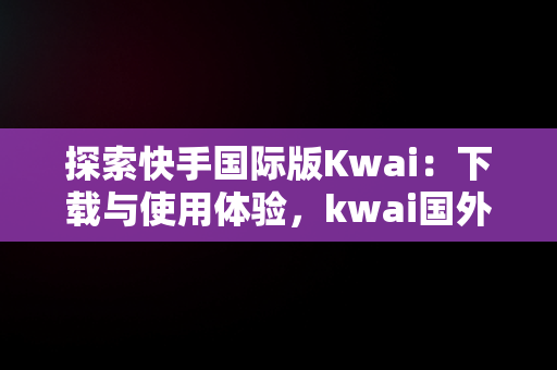 探索快手国际版Kwai：下载与使用体验，kwai国外版 