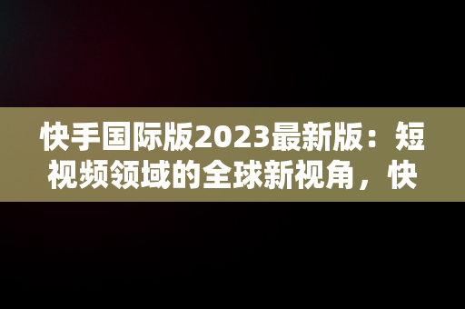 快手国际版2023最新版：短视频领域的全球新视角，快手国际版2021 