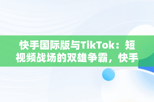 快手国际版与TikTok：短视频战场的双雄争霸，快手国际版tiktok最新破解版 