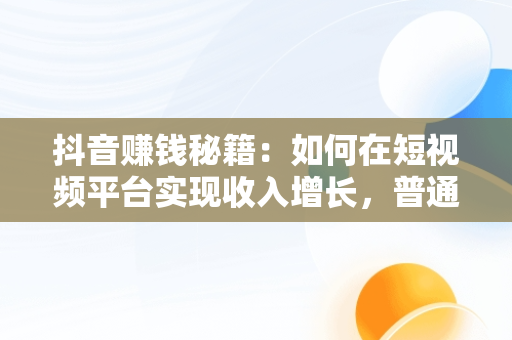 抖音赚钱秘籍：如何在短视频平台实现收入增长，普通人在抖音上怎么赚钱 