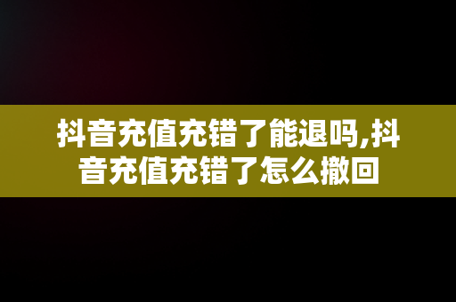 抖音充值充错了能退吗,抖音充值充错了怎么撤回