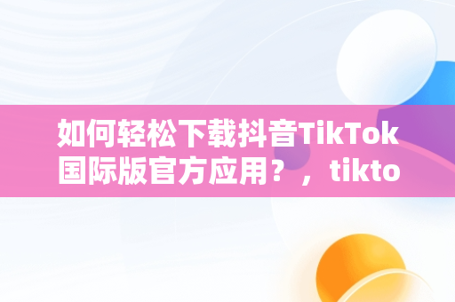 如何轻松下载抖音TikTok国际版官方应用？，tiktok抖音国际版下载2020 