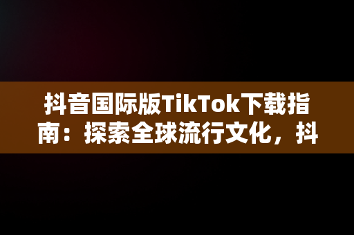 抖音国际版TikTok下载指南：探索全球流行文化，抖音tiktok国际版下载地址 