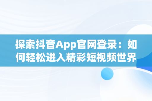 探索抖音App官网登录：如何轻松进入精彩短视频世界，抖音app官网登陆 