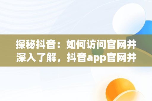 探秘抖音：如何访问官网并深入了解，抖音app官网并进入页面 