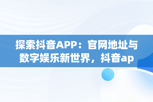 探索抖音APP：官网地址与数字娱乐新世界，抖音app地址网站 