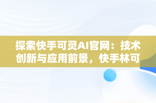 探索快手可灵AI官网：技术创新与应用前景，快手林可灵 