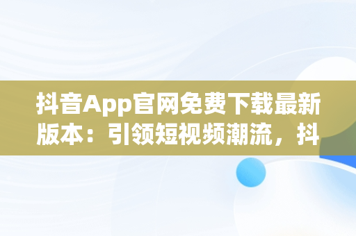 抖音App官网免费下载最新版本：引领短视频潮流，抖音app官网免费下载最高版本苹果 