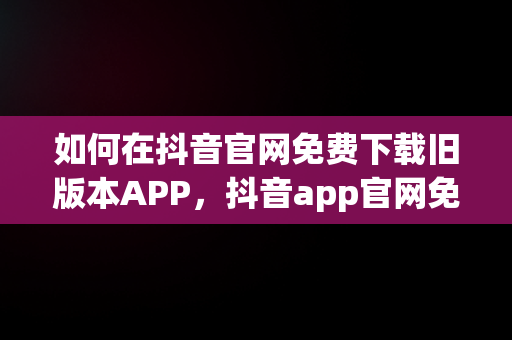 如何在抖音官网免费下载旧版本APP，抖音app官网免费下载旧版本大全 