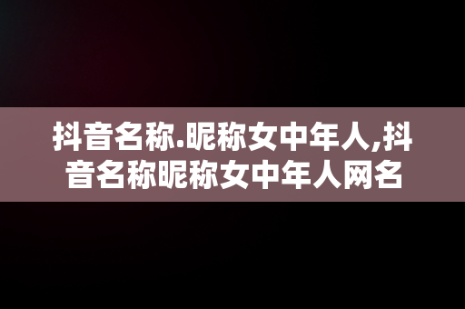 抖音名称.昵称女中年人,抖音名称昵称女中年人网名