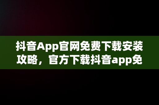 抖音App官网免费下载安装攻略，官方下载抖音app免费下载 