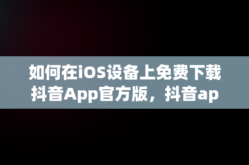 如何在iOS设备上免费下载抖音App官方版，抖音app官网免费下载安装 