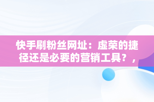 快手刷粉丝网址：虚荣的捷径还是必要的营销工具？， 