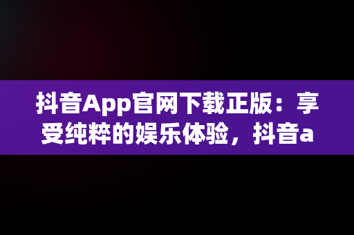 抖音App官网下载正版：享受纯粹的娱乐体验，抖音app官网下载正版苹果 