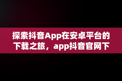 探索抖音App在安卓平台的下载之旅，app抖音官网下载安装 